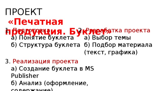 ПРОЕКТ   «Печатная продукция. Буклет»  Подготовка 2. Разработка проекта а) Понятие буклета б) Структура буклета а) Понятие буклета б) Структура буклета  а) Выбор темы б) Подбор материала (текст, графика) а) Выбор темы б) Подбор материала (текст, графика)  3. Реализация проекта а) Создание буклета в MS Publisher б) Анализ (оформление, содержание) в) Защита проекта а) Создание буклета в MS Publisher б) Анализ (оформление, содержание) в) Защита проекта  