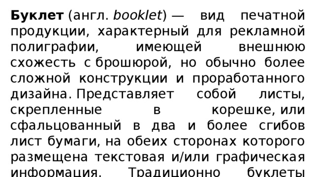Буклет  (англ.  booklet ) — вид печатной продукции, характерный для рекламной полиграфии, имеющей внешнюю схожесть с брошюрой, но обычно более сложной конструкции и проработанного дизайна. Представляет собой листы, скрепленные в корешке, или сфальцованный в два и более сгибов лист бумаги, на обеих сторонах которого размещена текстовая и/или графическая информация. Традиционно буклеты изготавливаются на бумаге из листа формата А4 или меньше. 