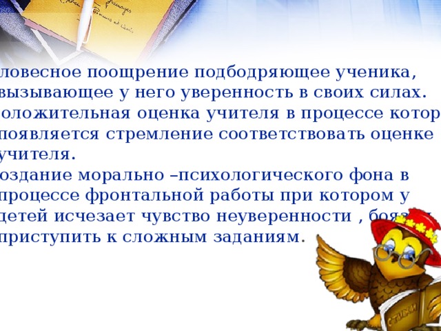 Словесное поощрение подбодряющее ученика,  вызывающее у него уверенность в своих силах. Положительная оценка учителя в процессе которой  появляется стремление соответствовать оценке  учителя. Создание морально –психологического фона в  процессе фронтальной работы при котором у  детей исчезает чувство неуверенности , боязни  приступить к сложным заданиям . 