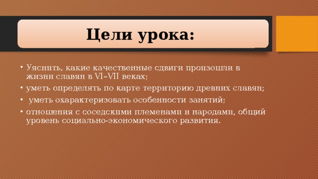 Цели урока:  Уяснить, какие качественные сдвиги произошли в жизни славян в VI–VII веках; уметь определять по карте территорию древних славян;  уметь охарактеризовать особенности занятий; отношения с соседскими племенами и народами, общий уровень социально-экономического развития. 
