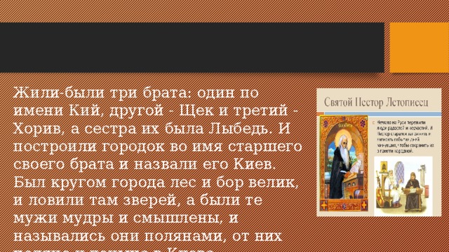 Жили-были три брата: один по имени Кий, другой - Щек и тре­тий - Хорив, а сестра их была Лыбедь. И построили городок во имя старшего своего брата и назвали его Киев. Был кругом города лес и бор велик, и ловили там зверей, а были те мужи мудры и смышлены, и назывались они полянами, от них поляне и доныне в Киеве. 
