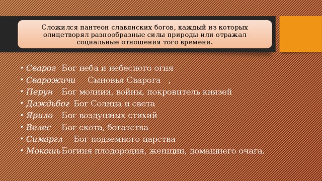 Сложился пантеон славянских богов, каждый из которых олицетворял разнообразные силы природы или отражал социальные отношения того времени. Сварог  Бог неба и небесного огня Сварожичи  Сыновья Сварога  , Перун  Бог молнии, войны, покровитель князей Даждьбог  Бог Солнца и света Ярило  Бог воздушных стихий Велес  Бог скота, богатства Симаргл  Бог подземного царства Мокошь  Богиня плодородия, женщин, домашнего очага. 
