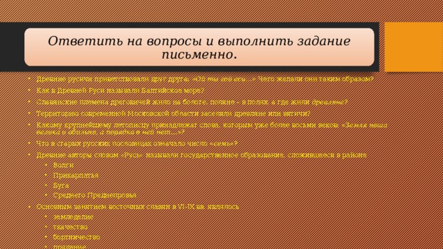 Ответить на вопросы и выполнить задание письменно . Древние русичи приветствовали друг друга:  «Ой ты гой еси…»  Чего желали они таким образом? Как в Древней Руси называли Балтийское море? Славянские племена дреговичей жило на болоте, поляне – в полях, а где жили  древляне ? Территорию современной Московской области заселяли древляне или вятичи? Какому крупнейшему летописцу принадлежат слова, которым уже более восьми веков:  «Земля наша велика и обильна, а порядка в ней нет…»? Что в старых русских пословицах означало число  «семь» ? Древние авторы словом «Русь» называли государственное образование, сложившееся в районе Волги Прикарпатья Буга Среднего Преднепровья Волги Прикарпатья Буга Среднего Преднепровья Основным занятием восточных славян в VI-IX вв. являлось земледелие ткачество бортничество прядение земледелие ткачество бортничество прядение 