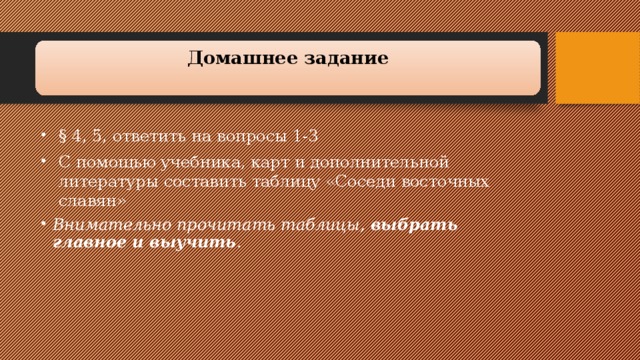 Домашнее задание   § 4, 5, ответить на вопросы 1-3 С помощью учебника, карт и дополнительной литературы составить таблицу «Соседи восточных славян» § 4, 5, ответить на вопросы 1-3 С помощью учебника, карт и дополнительной литературы составить таблицу «Соседи восточных славян» Внимательно прочитать таблицы,  выбрать главное и выучить . 
