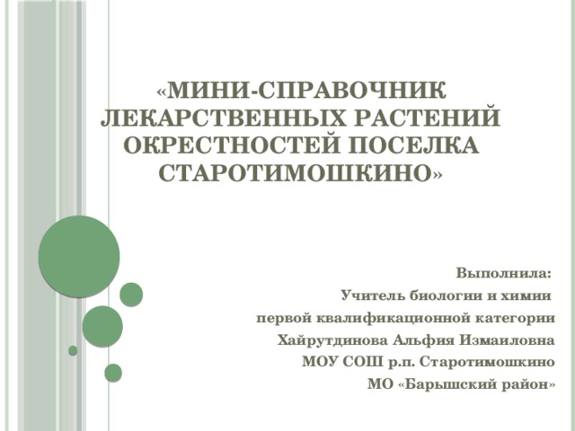 «Мини-справочник лекарственных растений окрестностей поселка Старотимошкино» Выполнила: Учитель биологии и химии первой квалификационной категории Хайрутдинова Альфия Измаиловна МОУ СОШ р.п. Старотимошкино МО «Барышский район»   