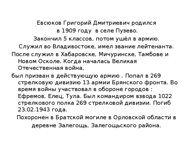 Евсюков Григорий Дмитриевич родился  в 1909 году в селе Пузево. Закончил 5 классов, потом ушёл в армию. Служил во Владивостоке, имел звание лейтенанта. После служил в Хабаровске, Мичуринске, Тамбове и Новом Осколе. Когда началась Великая Отечественная война, был призван в действующую армию . Попал в 269 стрелковую дивизию 13 армии Брянского фронта. Во время войны участвовал в обороне городов : Ефремов, Елец, Тула. Был командиром взвода 1022 стрелкового полка 269 стрелковой дивизии. Погиб 23.02.1943 года. Похоронен в Братской могиле в Орловской области в деревне Залегощь, Залегощьского района. 