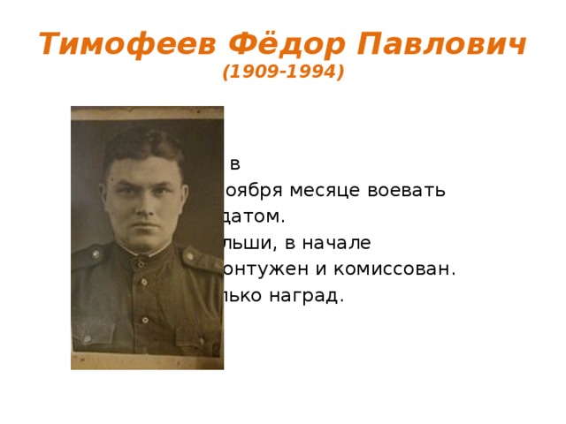 Тимофеев Фёдор Павлович  (1909-1994) Был призван в 1941 году в ноября месяце воевать рядовым солдатом. Дошёл до Польши, в начале 1945 г. был контужен и комиссован. Имеет несколько наград. 