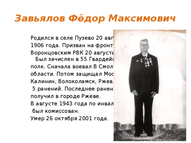 Завьялов Фёдор Максимович Родился в селе Пузево 20 августа 1906 года. Призван на фронт Воронцовским РВК 20 августа 1941г.  Был зачислен в 55 Гвардейский полк. Сначала воевал В Смоленской области. Потом защищал Москву, Калинин, Волоколамск, Ржев. Имел  5 ранений. Последнее ранение получил в городе Ржеве. В августе 1943 года по инвалидности  был комиссован. Умер 26 октября 2001 года. 