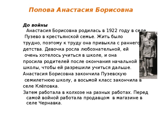 Попова Анастасия Борисовна   До войны  Анастасия Борисовна родилась в 1922 году в селе  Пузево в крестьянской семье. Жить было трудно, поэтому к труду она привыкла с раннего детства. Девочка росла любознательной, ей  очень хотелось учиться в школе, и она просила родителей после окончания начальной школы, чтобы ей разрешили учиться дальше. Анастасия Борисовна закончила Пузевскую  семилетнюю школу, а восьмой класс закончила в селе Клёповка. Затем работала в колхозе на разных работах. Перед самой войной работала продавцом в магазине в селе Чернавка. 