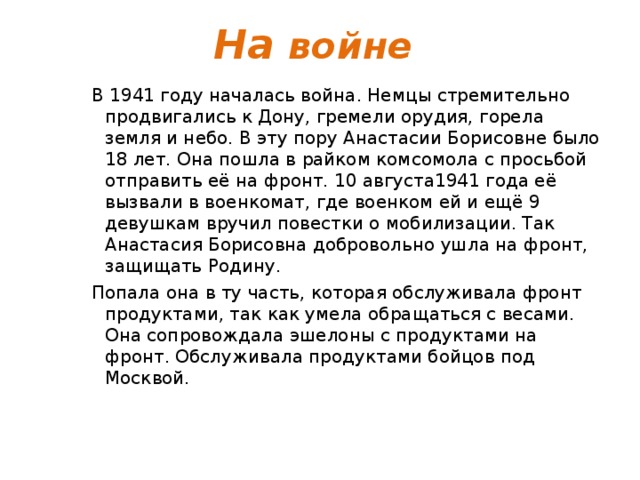 На войне В 1941 году началась война. Немцы стремительно продвигались к Дону, гремели орудия, горела земля и небо. В эту пору Анастасии Борисовне было 18 лет. Она пошла в райком комсомола с просьбой отправить её на фронт. 10 августа1941 года её вызвали в военкомат, где военком ей и ещё 9 девушкам вручил повестки о мобилизации. Так Анастасия Борисовна добровольно ушла на фронт, защищать Родину. Попала она в ту часть, которая обслуживала фронт продуктами, так как умела обращаться с весами. Она сопровождала эшелоны с продуктами на фронт. Обслуживала продуктами бойцов под Москвой.   