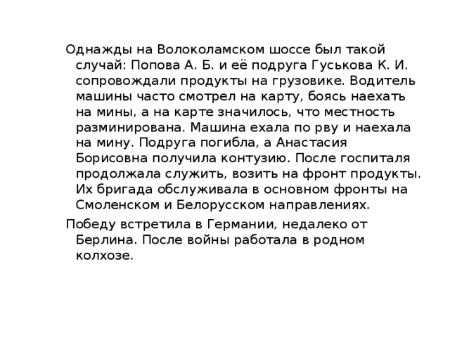 Однажды на Волоколамском шоссе был такой случай: Попова А. Б. и её подруга Гуськова К. И. сопровождали продукты на грузовике. Водитель машины часто смотрел на карту, боясь наехать на мины, а на карте значилось, что местность разминирована. Машина ехала по рву и наехала на мину. Подруга погибла, а Анастасия Борисовна получила контузию. После госпиталя продолжала служить, возить на фронт продукты. Их бригада обслуживала в основном фронты на Смоленском и Белорусском направлениях. Победу встретила в Германии, недалеко от Берлина. После войны работала в родном колхозе.   