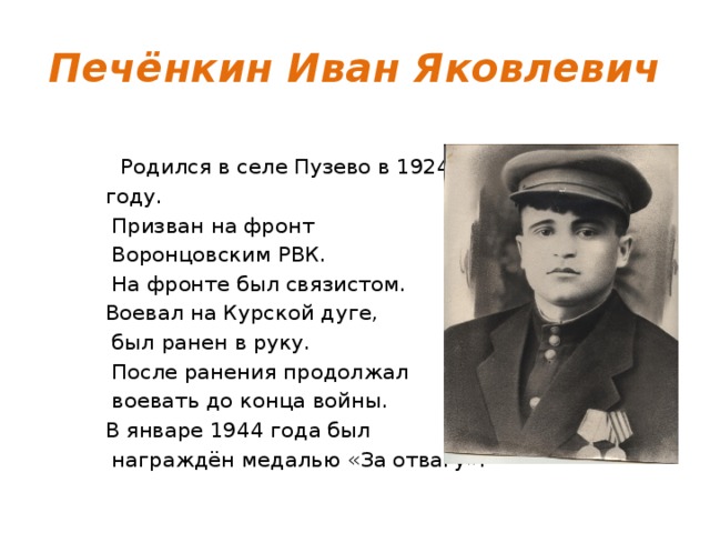 Печёнкин Иван Яковлевич  Родился в селе Пузево в 1924 году.  Призван на фронт  Воронцовским РВК.  На фронте был связистом. Воевал на Курской дуге,  был ранен в руку.  После ранения продолжал  воевать до конца войны. В январе 1944 года был  награждён медалью «За отвагу». 