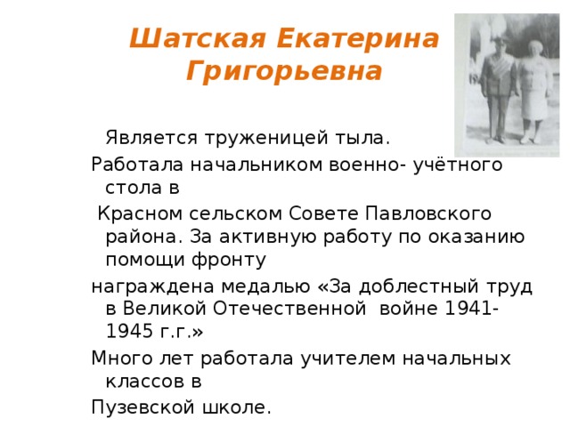 Шатская Екатерина Григорьевна  Является труженицей тыла. Работала начальником военно- учётного стола в  Красном сельском Совете Павловского района. За активную работу по оказанию помощи фронту награждена медалью «За доблестный труд в Великой Отечественной войне 1941- 1945 г.г.» Много лет работала учителем начальных классов в Пузевской школе. 