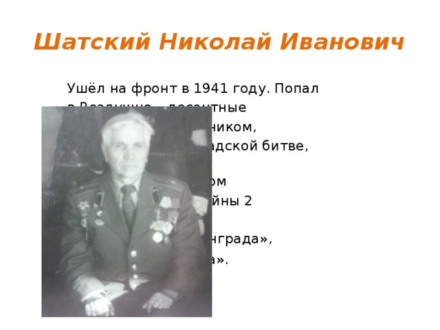 Шатский Николай Иванович Ушёл на фронт в 1941 году. Попал в Воздушно – десантные войска, был разведчиком,  воевал в Сталинградской битве,  дошёл до Берлина.  Награждён орденом  «Отечественной войны 2 степени»,  «За оборону Сталинграда»,  «За взятие Берлина».    
