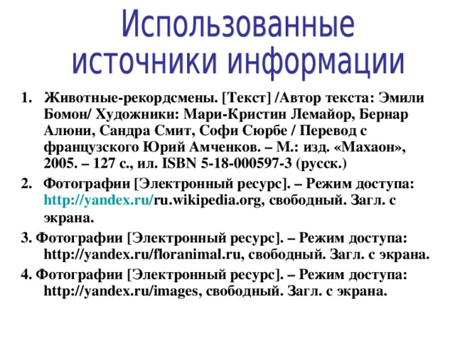1. Животные-рекордсмены. [ Текст ] /Автор текста: Эмили Бомон/ Художники: Мари-Кристин Лемайор, Бернар Алюни, Сандра Смит, Софи Сюрбе / Перевод с французского Юрий Амченков. – М.: изд. «Махаон», 2005. – 127 с., ил. ISBN 5-18-000597-3 (русск.) 2. Фотографии [ Электронный ресурс ] . – Режим доступа: http:// yandex.ru / ru.wikipedia.org, свободный. Загл. с экрана. 3.  Фотографии [ Электронный ресурс ] . – Режим доступа: http:// yandex.ru/floranimal.ru, свободный. Загл. с экрана. 4.  Фотографии [ Электронный ресурс ] . – Режим доступа: http:// yandex.ru/images, свободный. Загл. с экрана.  