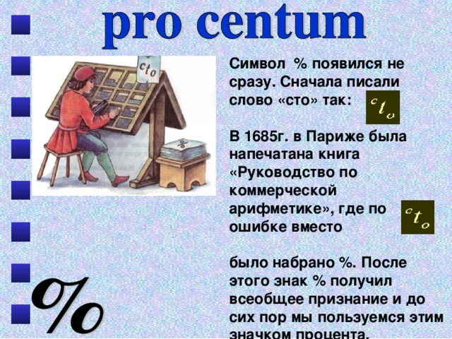 Символ % появился не сразу. Сначала писали слово «сто» так: В 1685г. в Париже была напечатана книга «Руководство по коммерческой арифметике», где по ошибке вместо было набрано %. После этого знак % получил всеобщее признание и до сих пор мы пользуемся этим значком процента. 