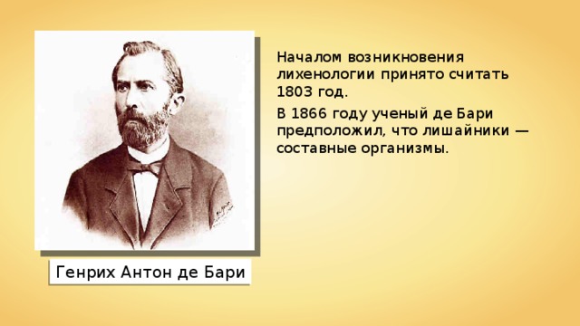 Началом возникновения лихенологии принято считать 1803 год. В 1866 году ученый де Бари предположил, что лишайники — составные организмы. Генрих Антон де Бари 