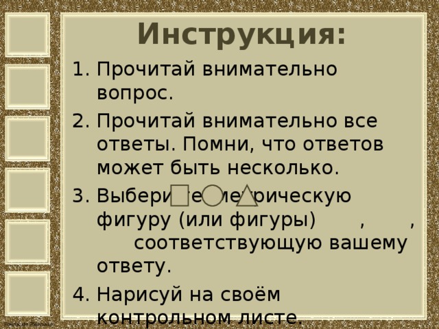 Инструкция: Прочитай внимательно вопрос. Прочитай внимательно все ответы. Помни, что ответов может быть несколько. Выбери геометрическую фигуру (или фигуры) , , соответствующую вашему ответу. Нарисуй на своём контрольном листе. 