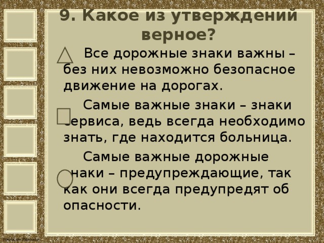  9. Какое из утверждений верное?     Все дорожные знаки важны – без них невозможно безопасное движение на дорогах.  Самые важные знаки – знаки сервиса, ведь всегда необходимо знать, где находится больница.  Самые важные дорожные знаки – предупреждающие, так как они всегда предупредят об опасности. 