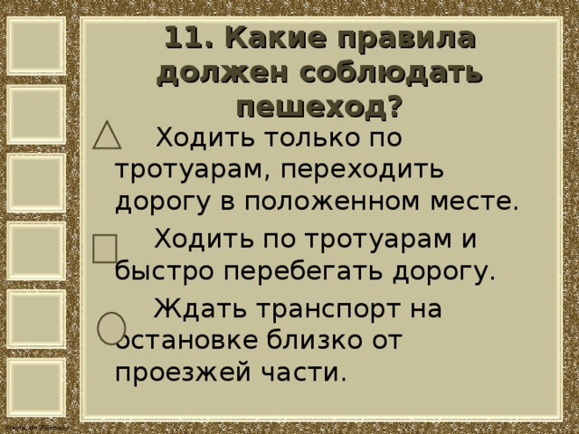11. Какие правила должен соблюдать пешеход?    Ходить только по тротуарам, переходить дорогу в положенном месте.  Ходить по тротуарам и быстро перебегать дорогу.  Ждать транспорт на остановке близко от проезжей части. 