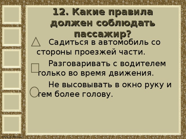  12. Какие правила должен соблюдать пассажир?    Садиться в автомобиль со стороны проезжей части.  Разговаривать с водителем только во время движения.  Не высовывать в окно руку и тем более голову. 