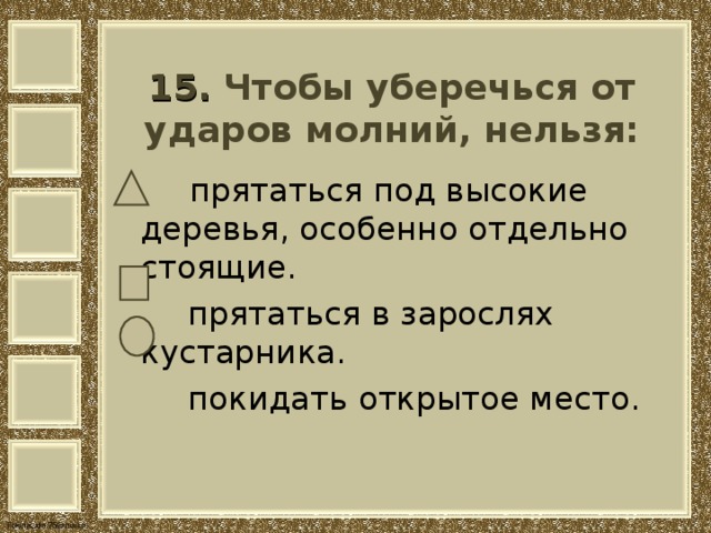   15. Чтобы уберечься от ударов молний, нельзя:     прятаться под высокие деревья, особенно отдельно стоящие.  прятаться в зарослях кустарника.  покидать открытое место. 