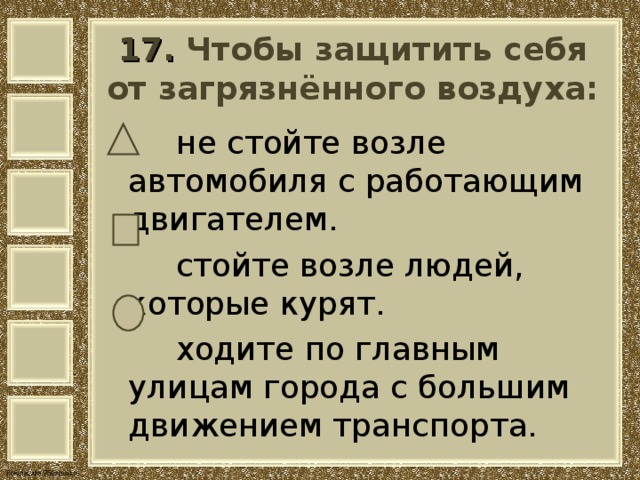  17. Чтобы защитить себя от загрязнённого воздуха:     не стойте возле автомобиля с работающим двигателем.  стойте возле людей, которые курят.  ходите по главным улицам города с большим движением транспорта. 