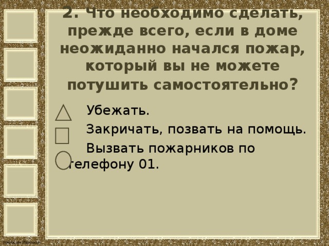 2. Что необходимо сделать, прежде всего, если в доме неожиданно начался пожар, который вы не можете потушить самостоятельно ?    Убежать.  Закричать, позвать на помощь.  Вызвать пожарников по телефону 01. 