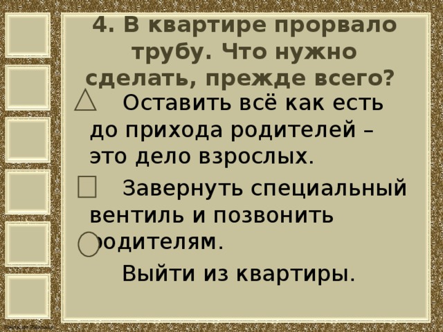 4. В квартире прорвало трубу. Что нужно сделать, прежде всего?    Оставить всё как есть до прихода родителей – это дело взрослых.  Завернуть специальный вентиль и позвонить родителям.  Выйти из квартиры. 