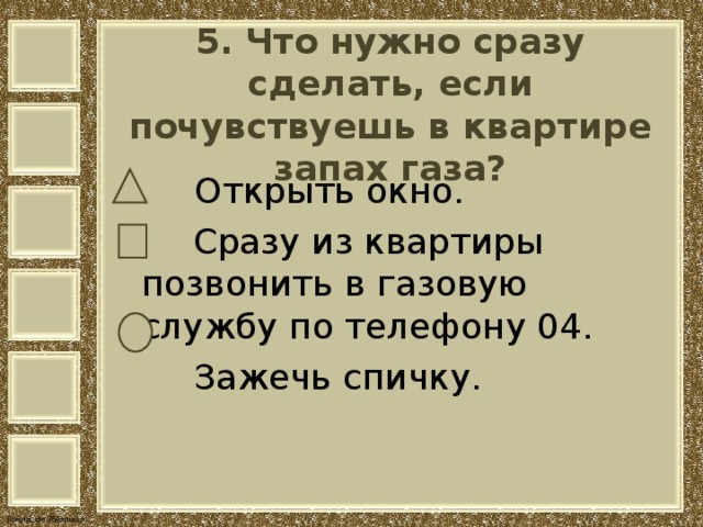   5. Что нужно сразу сделать, если почувствуешь в квартире запах газа?     Открыть окно.  Сразу из квартиры позвонить в газовую службу по телефону 04.  Зажечь спичку. 