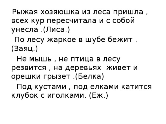  Рыжая хозяюшка из леса пришла , всех кур пересчитала и с собой унесла .(Лиса.)  По лесу жаркое в шубе бежит .(Заяц.)  Не мышь , не птица в лесу резвится , на деревьях живет и орешки грызет .(Белка)  Под кустами , под елками катится клубок с иголками. (Еж.) 