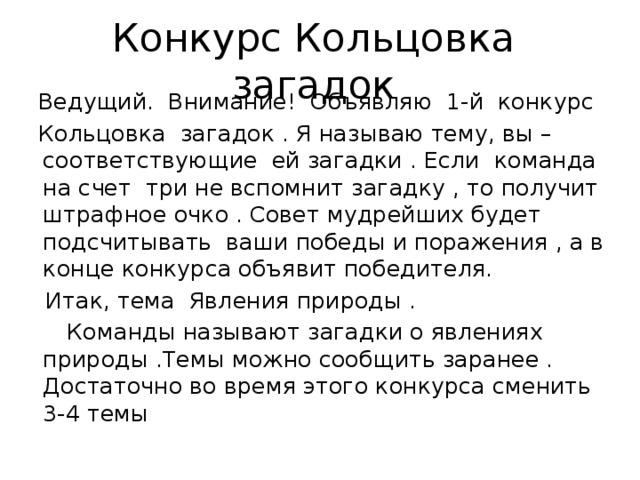 Конкурс Кольцовка загадок  Ведущий. Внимание! Объявляю 1-й конкурс  Кольцовка загадок . Я называю тему, вы – соответствующие ей загадки . Если команда на счет три не вспомнит загадку , то получит штрафное очко . Совет мудрейших будет подсчитывать ваши победы и поражения , а в конце конкурса объявит победителя.  Итак, тема Явления природы .  Команды называют загадки о явлениях природы .Темы можно сообщить заранее . Достаточно во время этого конкурса сменить 3-4 темы 