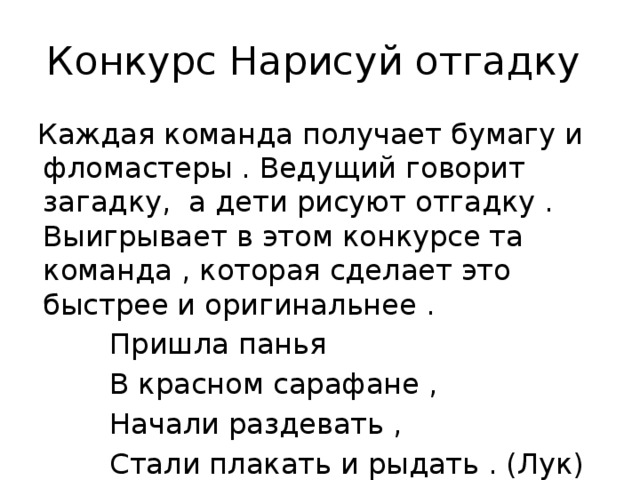Конкурс Нарисуй отгадку  Каждая команда получает бумагу и фломастеры . Ведущий говорит загадку, а дети рисуют отгадку . Выигрывает в этом конкурсе та команда , которая сделает это быстрее и оригинальнее .  Пришла панья  В красном сарафане ,  Начали раздевать ,  Стали плакать и рыдать . (Лук) 