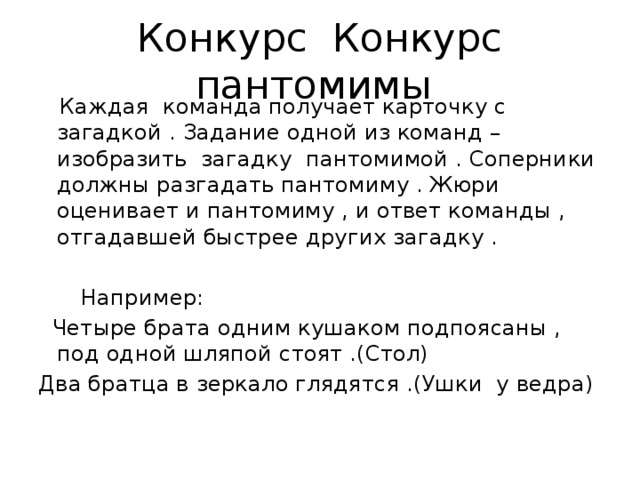 Конкурс Конкурс пантомимы  Каждая команда получает карточку с загадкой . Задание одной из команд – изобразить загадку пантомимой . Соперники должны разгадать пантомиму . Жюри оценивает и пантомиму , и ответ команды , отгадавшей быстрее других загадку .   Например:  Четыре брата одним кушаком подпоясаны , под одной шляпой стоят .(Стол) Два братца в зеркало глядятся .(Ушки у ведра) 