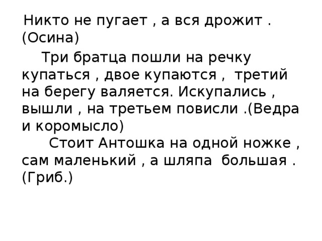 Никто не пугает , а вся дрожит .(Осина)  Три братца пошли на речку купаться , двое купаются , третий на берегу валяется. Искупались , вышли , на третьем повисли .(Ведра и коромысло)  Стоит Антошка на одной ножке , сам маленький , а шляпа большая .(Гриб.) 