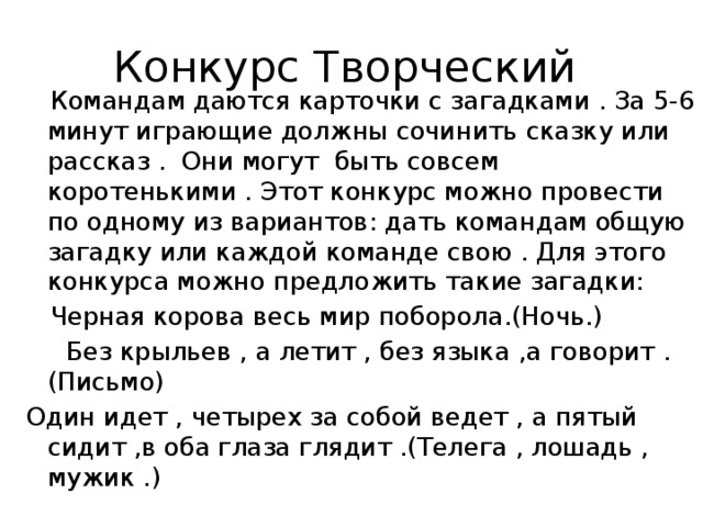 Конкурс Творческий  Командам даются карточки с загадками . За 5-6 минут играющие должны сочинить сказку или рассказ . Они могут быть совсем коротенькими . Этот конкурс можно провести по одному из вариантов: дать командам общую загадку или каждой команде свою . Для этого конкурса можно предложить такие загадки:  Черная корова весь мир поборола.(Ночь.)  Без крыльев , а летит , без языка ,а говорит .(Письмо) Один идет , четырех за собой ведет , а пятый сидит ,в оба глаза глядит .(Телега , лошадь , мужик .) 