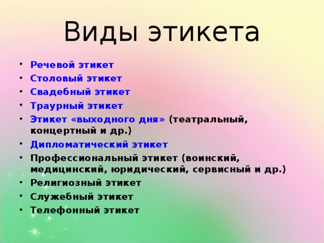 Виды этикета Речевой этикет Столовый этикет Свадебный этикет Траурный этикет Этикет «выходного дня»  (театральный, концертный и др.) Дипломатический этикет Профессиональный этикет (воинский, медицинский, юридический, сервисный и др.) Религиозный этикет Служебный этикет Телефонный этикет  