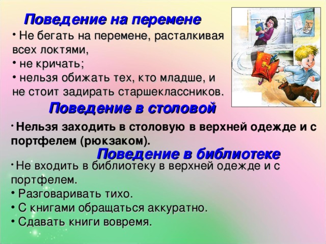 Поведение на перемене   Не бегать на перемене, расталкивая всех локтями,  не кричать;  нельзя обижать тех, кто младше, и не стоит задирать старшеклассников. Поведение в столовой   Нельзя заходить в столовую в верхней одежде и с портфелем (рюкзаком).  Поведение в библиотеке  Не входить в библиотеку в верхней одежде и с портфелем.  Разговаривать тихо.  С книгами обращаться аккуратно.  Сдавать книги вовремя. 