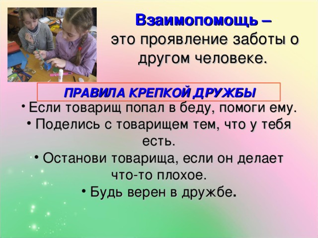 Взаимопомощь –  это проявление заботы о другом человеке. ПРАВИЛА КРЕПКОЙ ДРУЖБЫ  Если товарищ попал в беду, помоги ему.  Поделись с товарищем тем, что у тебя есть.  Останови товарища, если он делает что-то плохое.  Будь верен в дружбе . 