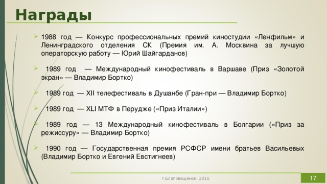 Награды 1988 год — Конкурс профессиональных премий киностудии «Ленфильм» и Ленинградского отделения СК (Премия им. А. Москвина за лучшую операторскую работу — Юрий Шайгарданов)  1989 год — Международный кинофестиваль в Варшаве (Приз «Золотой экран» — Владимир Бортко)  1989 год — XII телефестиваль в Душанбе (Гран-при — Владимир Бортко)  1989 год — XLI МТФ в Перудже («Приз Италии»)  1989 год — 13 Международный кинофестиваль в Болгарии («Приз за режиссуру» — Владимир Бортко)  1990 год — Государственная премия РСФСР имени братьев Васильевых (Владимир Бортко и Евгений Евстигнеев) Значимость и серьёзность этой кинематографической работы подтверждают многочисленные награды, ВСТАВИТЬ СЛАЙД А по версии IMDb «Собачье сердце» имеет самую высокую оценку среди фильмов советского/российского производства (9,1 из 10).  г.Благовещенск, 2016  