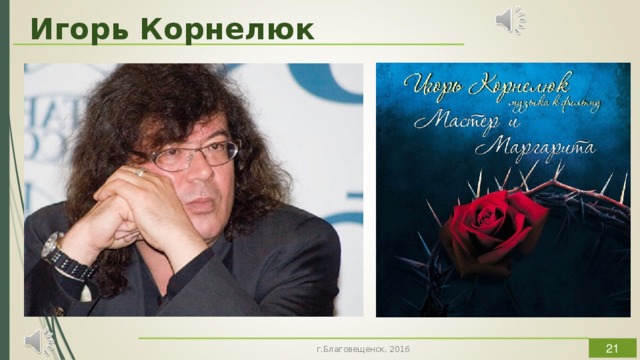Игорь Корнелюк Первое, что мы слышим – это раскаты грома и музыкальное вступление в титрах, предваряющее просмотр каждой серии. Музыка словно совмещает в себе два противоположных начала, демоническое и божественное, она тревожит, создавая ощущение от прикосновения к каким-то неизведанным истокам, заставляя сердце трепетать от восторга. Музыкальное оформление очень точно передает настроение и создает соответствующую атмосферу, делая перепады от буйного вальса на балу у Воланда до изысканной, трогательной и нежной темы любви. Композитор Игорь Корнелюк блестяще справился с возложенной на него задачей. В результате к ленте возникло довольно неоднозначное отношение. По мнению многих, она являет собой не что иное, как экранную иллюстрацию знаменитого произведения. В то же время, картина привлекает внимание к бессмертному роману, что в полной мере оправдывает своё существование.  г.Благовещенск, 2016  