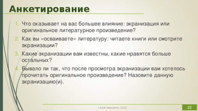 Анкетирование Что оказывает на вас большее влияние: экранизация или оригинальное литературное произведение? Как вы «осваиваете» литературу: читаете книги или смотрите экранизации? Какие экранизации вам известны, какие нравятся больше остальных? Бывало ли так, что после просмотра экранизации вам хотелось прочитать оригинальное произведение? Назовите данную экранизацию(и).  Чтобы показать какое влияние оказывают экранизации на зрителя и установить способствуют ли они раскрытию его читательского потенциала, автором работы был проведен социологический опрос, результаты которого можно увидеть на представленных ниже диаграммах. Участниками анкетирования стали учащиеся 11-х классов МАОУ «Школа №4 г. Благовещенска», которым были предложены следующие вопросы:  г.Благовещенск, 2016  