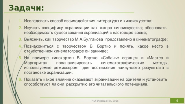 Задачи: Исследовать способ взаимодействия литературы и киноискусства; Изучить специфику экранизации как жанра киноискусства; обосновать необходимость существования экранизаций в настоящее время; Выяснить, как творчество М.А.Булгакова представлено в кинематографе; Познакомиться с творчеством В. Бортко и понять, какое место в отечественном кинематографе он занимае; На примере кинокартин В. Бортко «Собачье сердце» и «Мастер и Маргарита» проанализировать кинематографические методы, используемые режиссером для достижения наилучшего результата в постановке экранизации; Показать какое влияние оказывают экранизации на зрителя и установить способствуют ли они раскрытию его читательского потенциала.  г.Благовещенск, 2016 