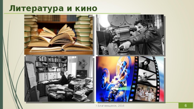 Литература и кино Литературе по самой своей природе было уготовлено стать первоосновой многих произведений театра, живописи, музыки и, конечно же, кино.  Связь литературы и кино бесспорна, очевидна, и плодотворна. Но при одном очень важном условии: если кинематографист чувствует ответственность перед великим литературным наследием, перед своим искусством и перед зрительской аудиторией. Литература в лучших ее образцах обогатила и обогащает кино, телевидение и, что исключительно важно для рассматриваемой проблемы, дает новые импульсы кинорежиссуре, помогая находить новые средства и способы освоения мира, обогащения языка и стиля искусства экрана. Вне литературы кинематограф так и остался бы техническим чудом, средством развлечения. В киноискусстве как бы удовлетворена потребность читателя увидеть образы литературного мира, воплощенными в конкретно чувственных формах. В фильме осуществлена иллюзия реальности, естественное движение.  г.Благовещенск, 2016  