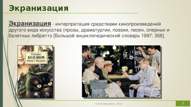Экранизация Экранизация - интерпретация средствами кинопроизведений другого вида искусства (прозы, драматургии, поэзии, песен, оперных и балетных либретто [Большой энциклопедический словарь 1997: 358]. . Экранизация как отдельный жанр становится всё более популярной, подчас создавая достойную конкуренцию литературным источникам. И мы, зрители, оцениваем экранизацию, в первую очередь, по тому, насколько она не дотянула до уровня первоисточника или превзошла его (такое тоже бывает).  Основной проблемой экранизации, по нашему мнению, остаётся противоречие между чистым иллюстрированием литературного первоисточника, буквальным его прочтением и уходом в большую художественную независимость.  г.Благовещенск, 2016  