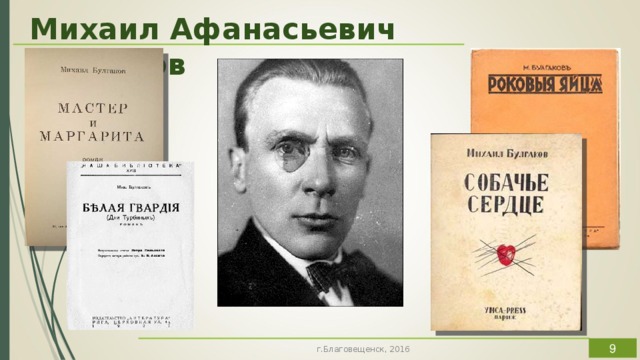 Михаил Афанасьевич Булгаков Есть писатели, произведения которых так прочно входят в жизнь, что их персонажи становятся как будто знакомыми и узнаваемыми в окружающих. Есть писатели, чье творчество хочется видеть в книгах, на сцене театра, в современных кинотеатрах. Для автора работы таким писателем является Михаил Афанасьевич Булгаков. Который защищал культуру как великую и вечную общечеловеческую ценность, созданную бесконечным по времени общечеловеческим трудом, усилиями разума и духа. И утверждал, что никто и никогда не снимет с человека культуры совершенно исключительной личной ответственности перед жизнью. Таким образом, чтобы удачно экранизировать любое его произведение, режиссеру необходимо являться таким же человеком культуры и не побояться взять на себя огромную ответственность не только перед зрителем, но, в первую очередь, перед самим собой.  г.Благовещенск, 2016  