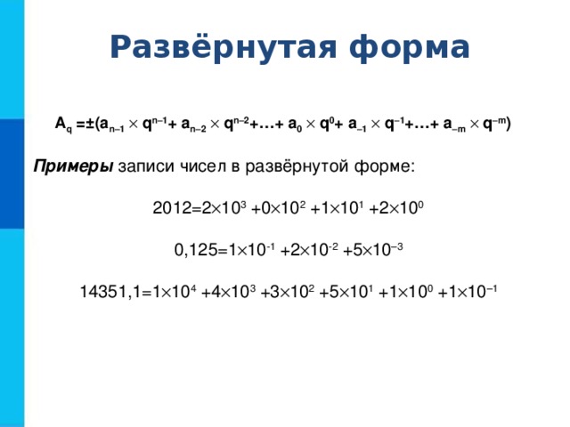 Развёрнутая форма A q =±(a n–1   q n–1 + a n–2   q n–2 +…+ a 0   q 0 + a –1   q –1 +…+ a –m   q –m )  Примеры записи чисел в развёрнутой форме: 2012=2  10 3 +0  10 2 +1  10 1 +2  10 0 0,125=1  10 -1 +2  10 -2 +5  10 –3 14351,1=1  10 4 +4  10 3 +3  10 2 +5  10 1 +1  10 0 +1  10 –1