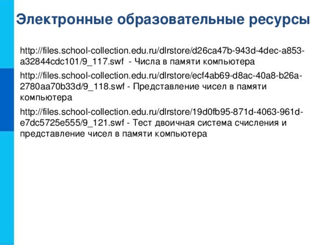Электронные образовательные ресурсы http://files.school-collection.edu.ru/dlrstore/d26ca47b-943d-4dec-a853-a32844cdc101/9_117.swf - Числа в памяти компьютера http://files.school-collection.edu.ru/dlrstore/ecf4ab69-d8ac-40a8-b26a-2780aa70b33d/9_118.swf - Представление чисел в памяти компьютера http://files.school-collection.edu.ru/dlrstore/19d0fb95-871d-4063-961d-e7dc5725e555/9_121.swf - Тест двоичная система счисления и представление чисел в памяти компьютера
