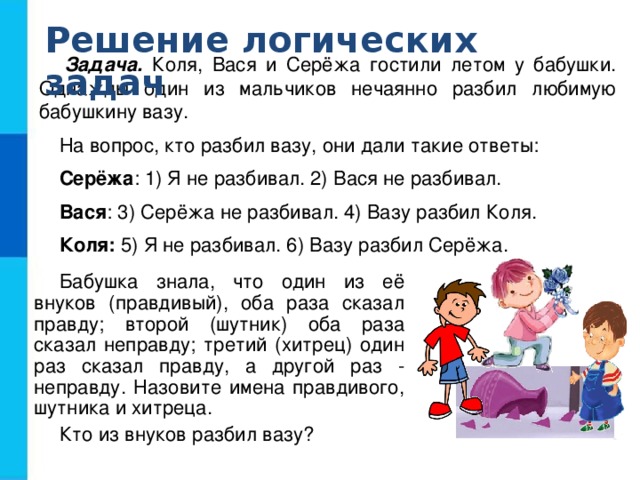 Решение логических задач Задача. Коля, Вася и Серёжа гостили летом у бабушки. Однажды один из мальчиков нечаянно разбил любимую бабушкину вазу. На вопрос, кто разбил вазу, они дали такие ответы: Серёжа : 1) Я не разбивал. 2) Вася не разбивал. Вася : 3) Серёжа не разбивал. 4) Вазу разбил Коля. Коля: 5) Я не разбивал. 6) Вазу разбил Серёжа. Бабушка знала, что один из её внуков (правдивый), оба раза сказал правду; второй (шутник) оба раза сказал неправду; третий (хитрец) один раз сказал правду, а другой раз - неправду. Назовите имена правдивого, шутника и хитреца. Кто из внуков разбил вазу?