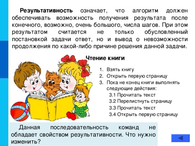 Результативность означает, что алгоритм должен обеспечивать возможность получения результата после конечного, возможно, очень большого, числа шагов. При этом результатом считается не только обусловленный постановкой задачи ответ, но и вывод о невозможности продолжения по какой-либо причине решения данной задачи. Чтение книги Взять книгу Открыть первую страницу Пока не конец книги выполнять следующие действия: 3.1 Прочитать текст 3.2 Перелистнуть страницу 3.1 Прочитать текст 3.2 Перелистнуть страницу 3.3 Прочитать текст 3.4 Открыть первую страницу 3.3 Прочитать текст 3.4 Открыть первую страницу Данная последовательность команд не обладает свойством результативности. Что нужно изменить?